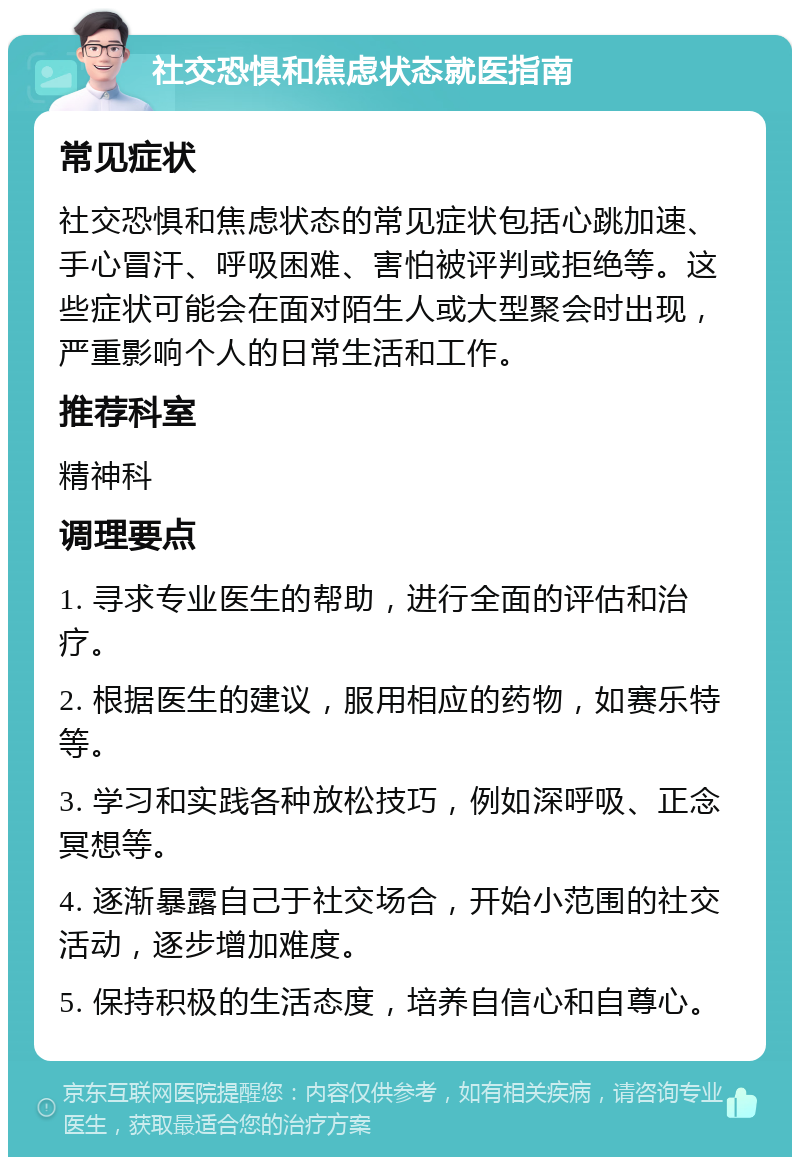 社交恐惧和焦虑状态就医指南 常见症状 社交恐惧和焦虑状态的常见症状包括心跳加速、手心冒汗、呼吸困难、害怕被评判或拒绝等。这些症状可能会在面对陌生人或大型聚会时出现，严重影响个人的日常生活和工作。 推荐科室 精神科 调理要点 1. 寻求专业医生的帮助，进行全面的评估和治疗。 2. 根据医生的建议，服用相应的药物，如赛乐特等。 3. 学习和实践各种放松技巧，例如深呼吸、正念冥想等。 4. 逐渐暴露自己于社交场合，开始小范围的社交活动，逐步增加难度。 5. 保持积极的生活态度，培养自信心和自尊心。