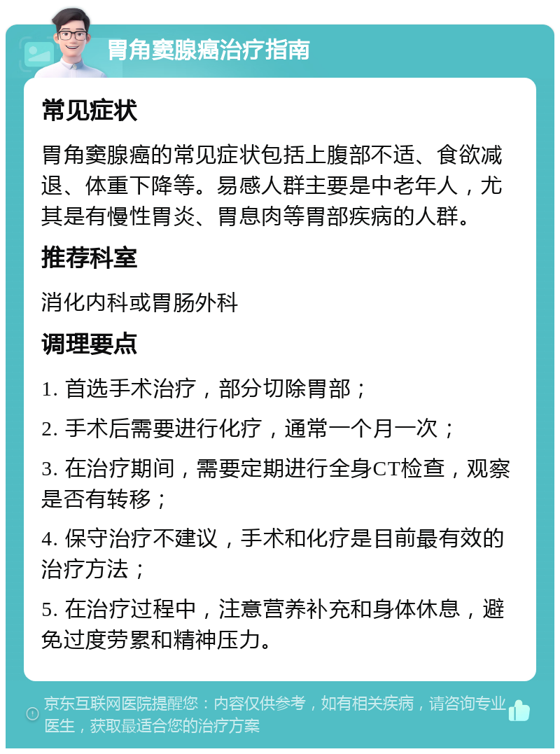 胃角窦腺癌治疗指南 常见症状 胃角窦腺癌的常见症状包括上腹部不适、食欲减退、体重下降等。易感人群主要是中老年人，尤其是有慢性胃炎、胃息肉等胃部疾病的人群。 推荐科室 消化内科或胃肠外科 调理要点 1. 首选手术治疗，部分切除胃部； 2. 手术后需要进行化疗，通常一个月一次； 3. 在治疗期间，需要定期进行全身CT检查，观察是否有转移； 4. 保守治疗不建议，手术和化疗是目前最有效的治疗方法； 5. 在治疗过程中，注意营养补充和身体休息，避免过度劳累和精神压力。