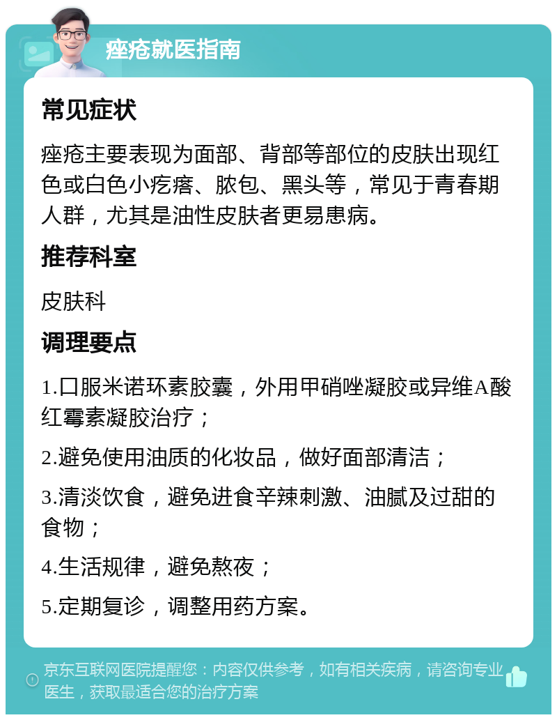 痤疮就医指南 常见症状 痤疮主要表现为面部、背部等部位的皮肤出现红色或白色小疙瘩、脓包、黑头等，常见于青春期人群，尤其是油性皮肤者更易患病。 推荐科室 皮肤科 调理要点 1.口服米诺环素胶囊，外用甲硝唑凝胶或异维A酸红霉素凝胶治疗； 2.避免使用油质的化妆品，做好面部清洁； 3.清淡饮食，避免进食辛辣刺激、油腻及过甜的食物； 4.生活规律，避免熬夜； 5.定期复诊，调整用药方案。