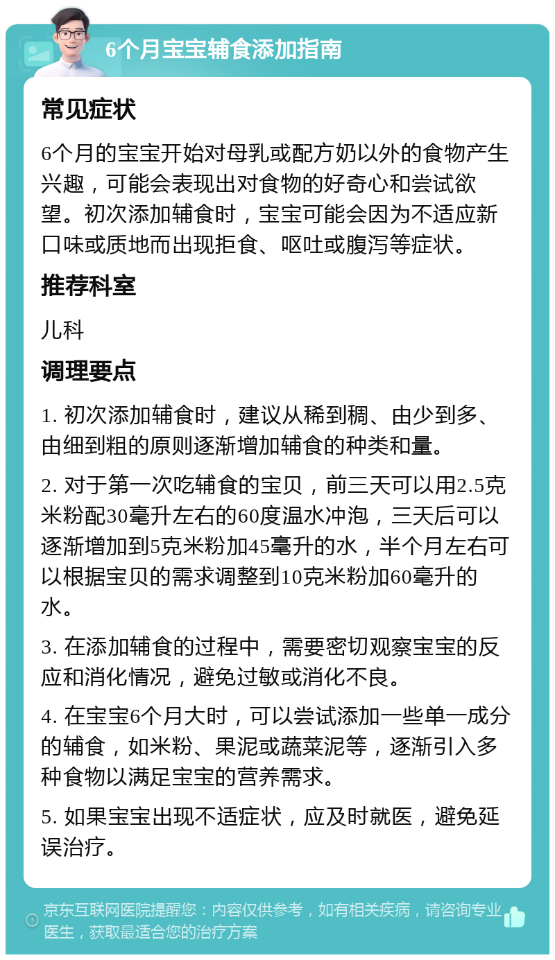 6个月宝宝辅食添加指南 常见症状 6个月的宝宝开始对母乳或配方奶以外的食物产生兴趣，可能会表现出对食物的好奇心和尝试欲望。初次添加辅食时，宝宝可能会因为不适应新口味或质地而出现拒食、呕吐或腹泻等症状。 推荐科室 儿科 调理要点 1. 初次添加辅食时，建议从稀到稠、由少到多、由细到粗的原则逐渐增加辅食的种类和量。 2. 对于第一次吃辅食的宝贝，前三天可以用2.5克米粉配30毫升左右的60度温水冲泡，三天后可以逐渐增加到5克米粉加45毫升的水，半个月左右可以根据宝贝的需求调整到10克米粉加60毫升的水。 3. 在添加辅食的过程中，需要密切观察宝宝的反应和消化情况，避免过敏或消化不良。 4. 在宝宝6个月大时，可以尝试添加一些单一成分的辅食，如米粉、果泥或蔬菜泥等，逐渐引入多种食物以满足宝宝的营养需求。 5. 如果宝宝出现不适症状，应及时就医，避免延误治疗。