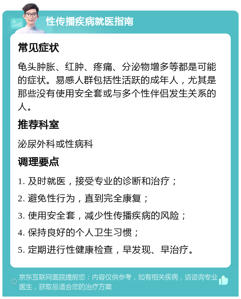 性传播疾病就医指南 常见症状 龟头肿胀、红肿、疼痛、分泌物增多等都是可能的症状。易感人群包括性活跃的成年人，尤其是那些没有使用安全套或与多个性伴侣发生关系的人。 推荐科室 泌尿外科或性病科 调理要点 1. 及时就医，接受专业的诊断和治疗； 2. 避免性行为，直到完全康复； 3. 使用安全套，减少性传播疾病的风险； 4. 保持良好的个人卫生习惯； 5. 定期进行性健康检查，早发现、早治疗。