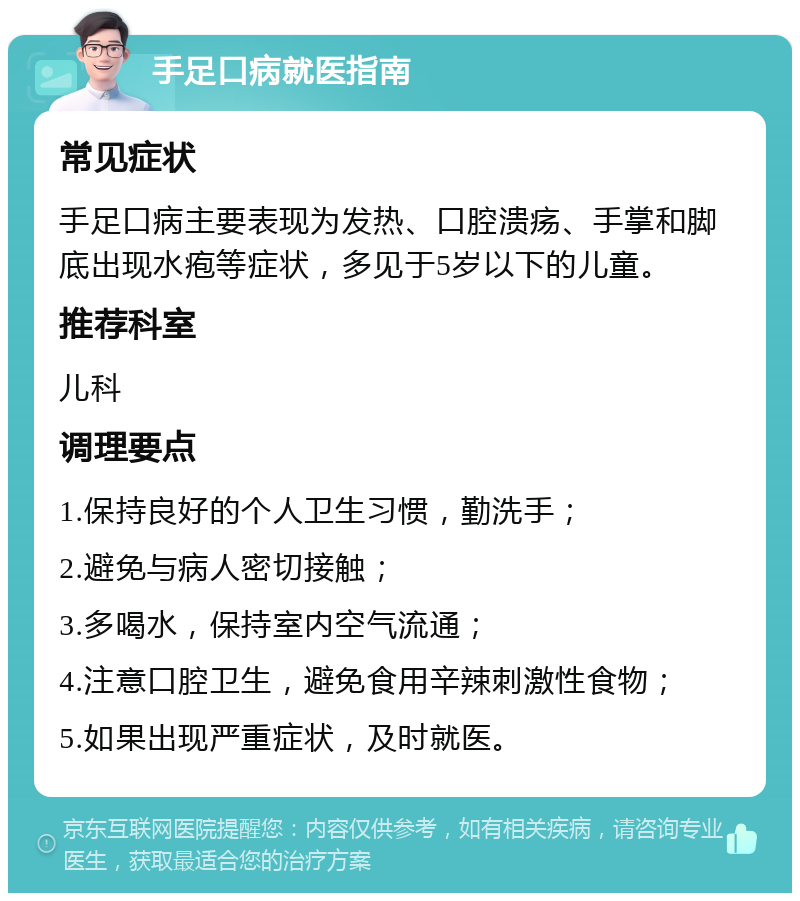 手足口病就医指南 常见症状 手足口病主要表现为发热、口腔溃疡、手掌和脚底出现水疱等症状，多见于5岁以下的儿童。 推荐科室 儿科 调理要点 1.保持良好的个人卫生习惯，勤洗手； 2.避免与病人密切接触； 3.多喝水，保持室内空气流通； 4.注意口腔卫生，避免食用辛辣刺激性食物； 5.如果出现严重症状，及时就医。