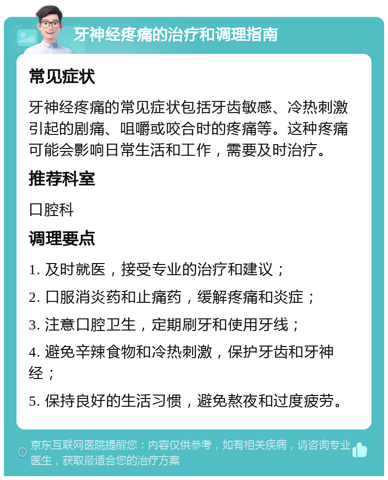 牙神经疼痛的治疗和调理指南 常见症状 牙神经疼痛的常见症状包括牙齿敏感、冷热刺激引起的剧痛、咀嚼或咬合时的疼痛等。这种疼痛可能会影响日常生活和工作，需要及时治疗。 推荐科室 口腔科 调理要点 1. 及时就医，接受专业的治疗和建议； 2. 口服消炎药和止痛药，缓解疼痛和炎症； 3. 注意口腔卫生，定期刷牙和使用牙线； 4. 避免辛辣食物和冷热刺激，保护牙齿和牙神经； 5. 保持良好的生活习惯，避免熬夜和过度疲劳。