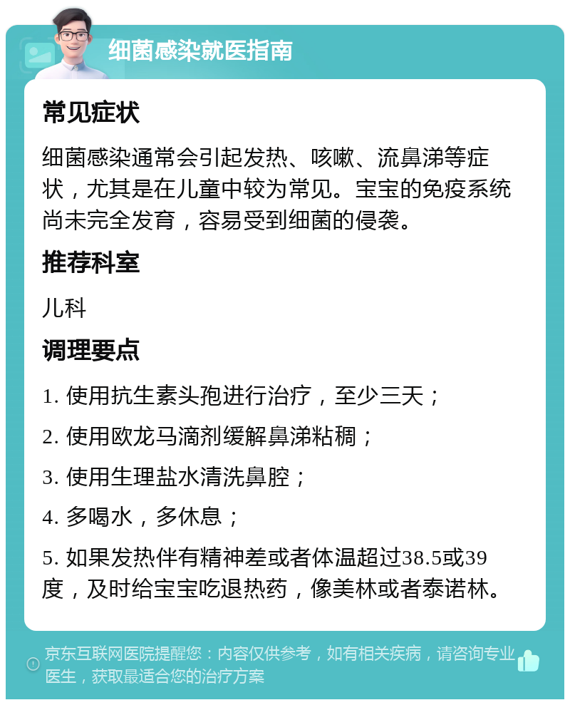 细菌感染就医指南 常见症状 细菌感染通常会引起发热、咳嗽、流鼻涕等症状，尤其是在儿童中较为常见。宝宝的免疫系统尚未完全发育，容易受到细菌的侵袭。 推荐科室 儿科 调理要点 1. 使用抗生素头孢进行治疗，至少三天； 2. 使用欧龙马滴剂缓解鼻涕粘稠； 3. 使用生理盐水清洗鼻腔； 4. 多喝水，多休息； 5. 如果发热伴有精神差或者体温超过38.5或39度，及时给宝宝吃退热药，像美林或者泰诺林。