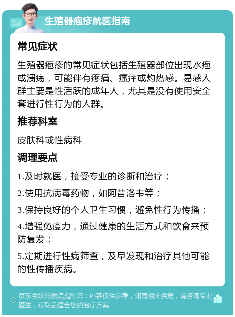 生殖器疱疹就医指南 常见症状 生殖器疱疹的常见症状包括生殖器部位出现水疱或溃疡，可能伴有疼痛、瘙痒或灼热感。易感人群主要是性活跃的成年人，尤其是没有使用安全套进行性行为的人群。 推荐科室 皮肤科或性病科 调理要点 1.及时就医，接受专业的诊断和治疗； 2.使用抗病毒药物，如阿昔洛韦等； 3.保持良好的个人卫生习惯，避免性行为传播； 4.增强免疫力，通过健康的生活方式和饮食来预防复发； 5.定期进行性病筛查，及早发现和治疗其他可能的性传播疾病。