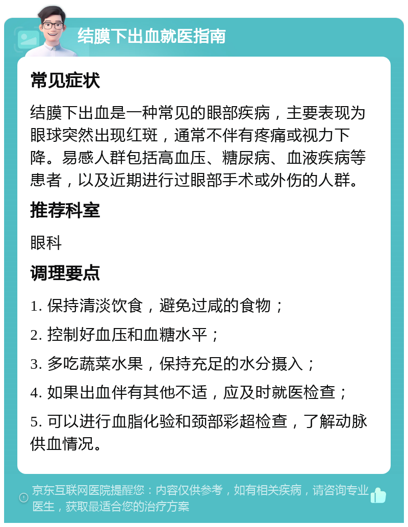 结膜下出血就医指南 常见症状 结膜下出血是一种常见的眼部疾病，主要表现为眼球突然出现红斑，通常不伴有疼痛或视力下降。易感人群包括高血压、糖尿病、血液疾病等患者，以及近期进行过眼部手术或外伤的人群。 推荐科室 眼科 调理要点 1. 保持清淡饮食，避免过咸的食物； 2. 控制好血压和血糖水平； 3. 多吃蔬菜水果，保持充足的水分摄入； 4. 如果出血伴有其他不适，应及时就医检查； 5. 可以进行血脂化验和颈部彩超检查，了解动脉供血情况。