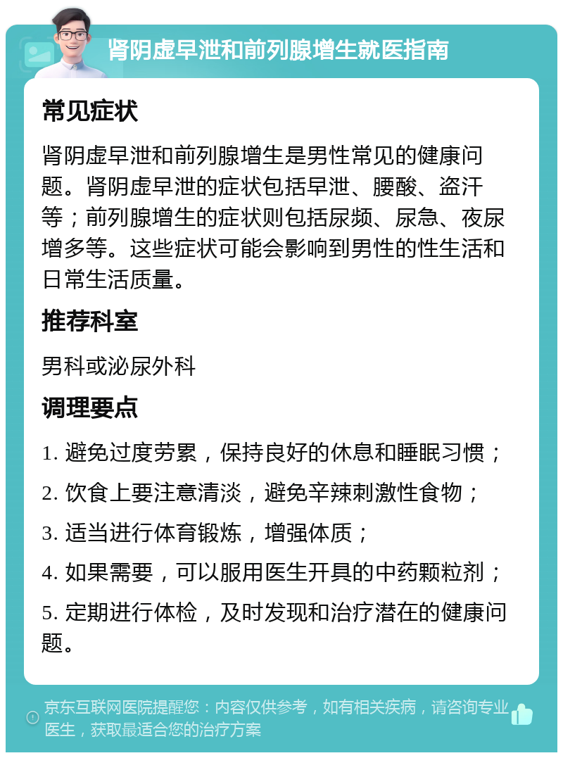 肾阴虚早泄和前列腺增生就医指南 常见症状 肾阴虚早泄和前列腺增生是男性常见的健康问题。肾阴虚早泄的症状包括早泄、腰酸、盗汗等；前列腺增生的症状则包括尿频、尿急、夜尿增多等。这些症状可能会影响到男性的性生活和日常生活质量。 推荐科室 男科或泌尿外科 调理要点 1. 避免过度劳累，保持良好的休息和睡眠习惯； 2. 饮食上要注意清淡，避免辛辣刺激性食物； 3. 适当进行体育锻炼，增强体质； 4. 如果需要，可以服用医生开具的中药颗粒剂； 5. 定期进行体检，及时发现和治疗潜在的健康问题。