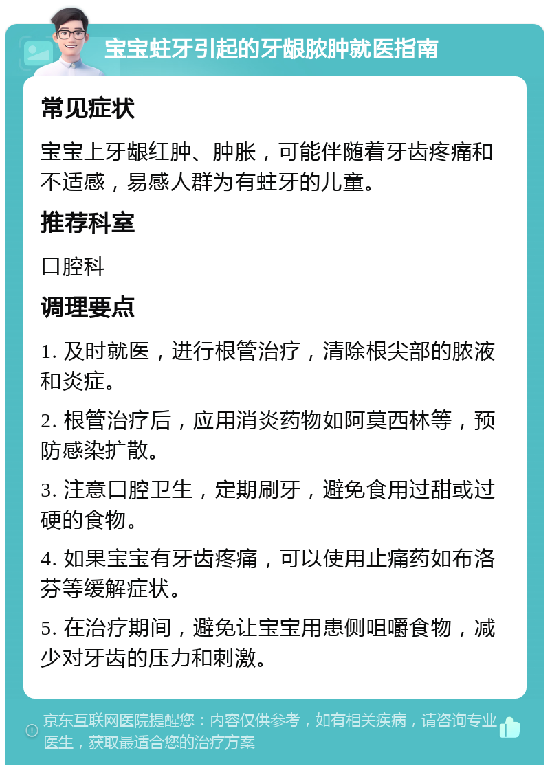 宝宝蛀牙引起的牙龈脓肿就医指南 常见症状 宝宝上牙龈红肿、肿胀，可能伴随着牙齿疼痛和不适感，易感人群为有蛀牙的儿童。 推荐科室 口腔科 调理要点 1. 及时就医，进行根管治疗，清除根尖部的脓液和炎症。 2. 根管治疗后，应用消炎药物如阿莫西林等，预防感染扩散。 3. 注意口腔卫生，定期刷牙，避免食用过甜或过硬的食物。 4. 如果宝宝有牙齿疼痛，可以使用止痛药如布洛芬等缓解症状。 5. 在治疗期间，避免让宝宝用患侧咀嚼食物，减少对牙齿的压力和刺激。