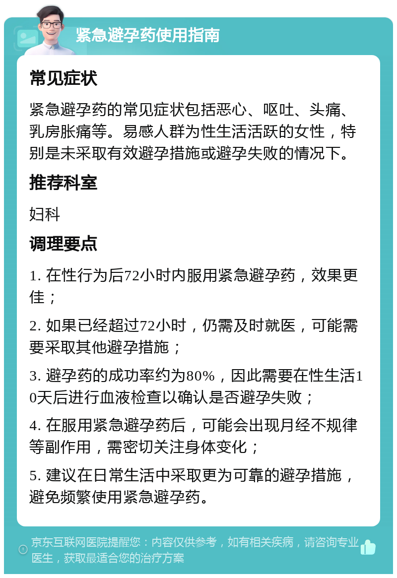 紧急避孕药使用指南 常见症状 紧急避孕药的常见症状包括恶心、呕吐、头痛、乳房胀痛等。易感人群为性生活活跃的女性，特别是未采取有效避孕措施或避孕失败的情况下。 推荐科室 妇科 调理要点 1. 在性行为后72小时内服用紧急避孕药，效果更佳； 2. 如果已经超过72小时，仍需及时就医，可能需要采取其他避孕措施； 3. 避孕药的成功率约为80%，因此需要在性生活10天后进行血液检查以确认是否避孕失败； 4. 在服用紧急避孕药后，可能会出现月经不规律等副作用，需密切关注身体变化； 5. 建议在日常生活中采取更为可靠的避孕措施，避免频繁使用紧急避孕药。