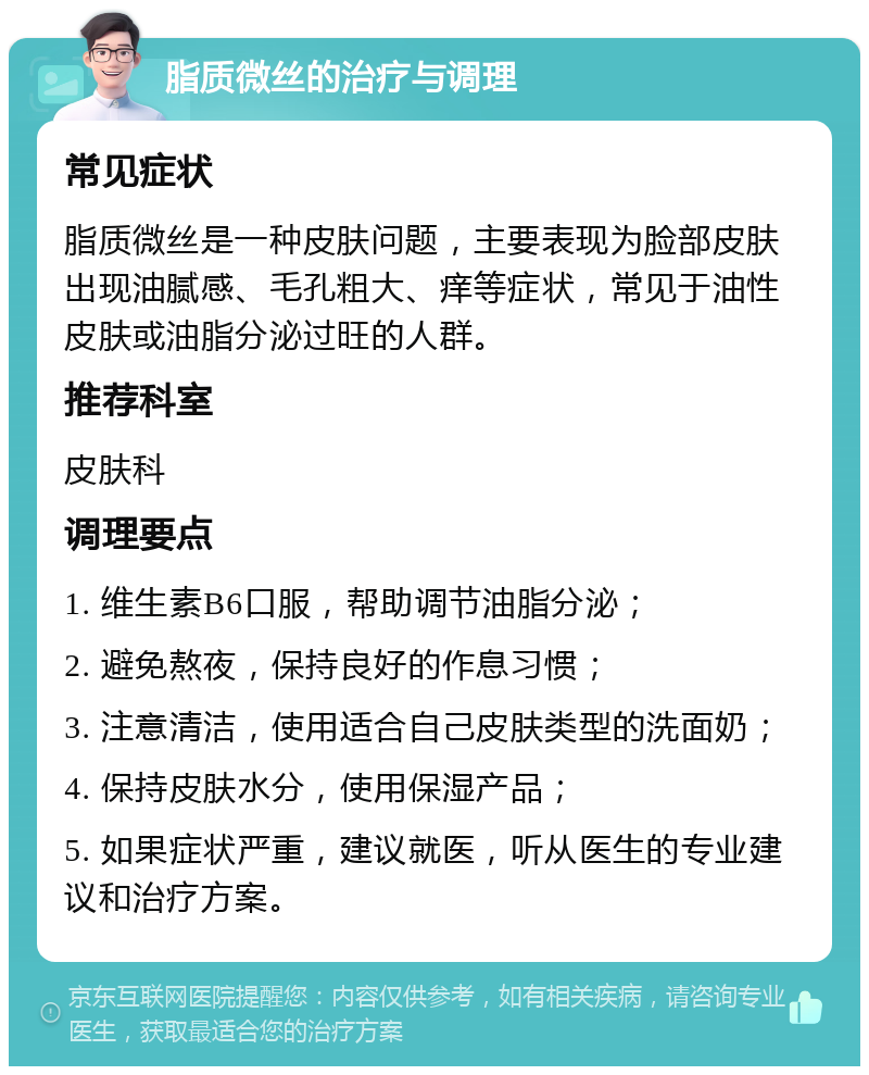 脂质微丝的治疗与调理 常见症状 脂质微丝是一种皮肤问题，主要表现为脸部皮肤出现油腻感、毛孔粗大、痒等症状，常见于油性皮肤或油脂分泌过旺的人群。 推荐科室 皮肤科 调理要点 1. 维生素B6口服，帮助调节油脂分泌； 2. 避免熬夜，保持良好的作息习惯； 3. 注意清洁，使用适合自己皮肤类型的洗面奶； 4. 保持皮肤水分，使用保湿产品； 5. 如果症状严重，建议就医，听从医生的专业建议和治疗方案。