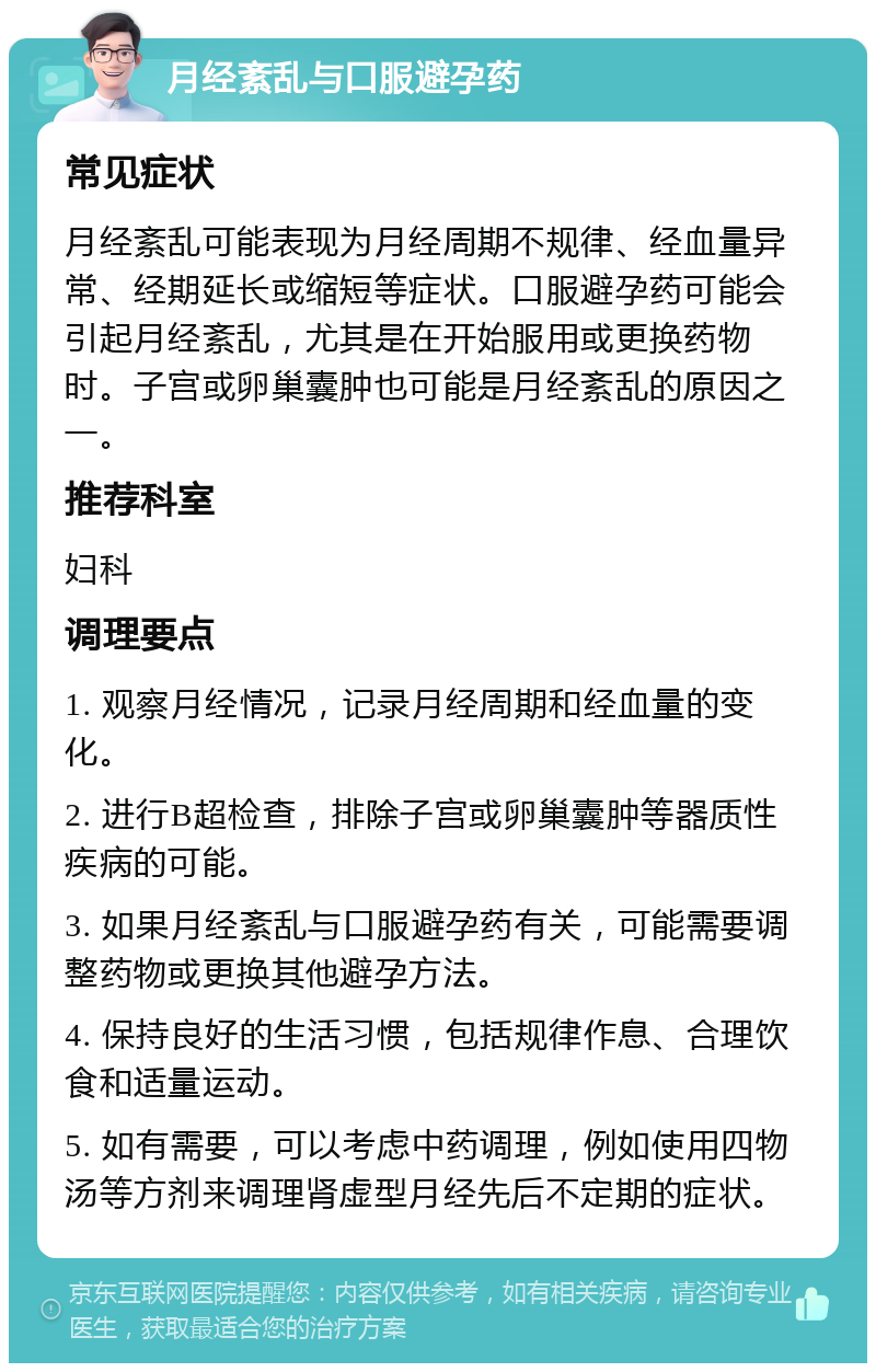 月经紊乱与口服避孕药 常见症状 月经紊乱可能表现为月经周期不规律、经血量异常、经期延长或缩短等症状。口服避孕药可能会引起月经紊乱，尤其是在开始服用或更换药物时。子宫或卵巢囊肿也可能是月经紊乱的原因之一。 推荐科室 妇科 调理要点 1. 观察月经情况，记录月经周期和经血量的变化。 2. 进行B超检查，排除子宫或卵巢囊肿等器质性疾病的可能。 3. 如果月经紊乱与口服避孕药有关，可能需要调整药物或更换其他避孕方法。 4. 保持良好的生活习惯，包括规律作息、合理饮食和适量运动。 5. 如有需要，可以考虑中药调理，例如使用四物汤等方剂来调理肾虚型月经先后不定期的症状。