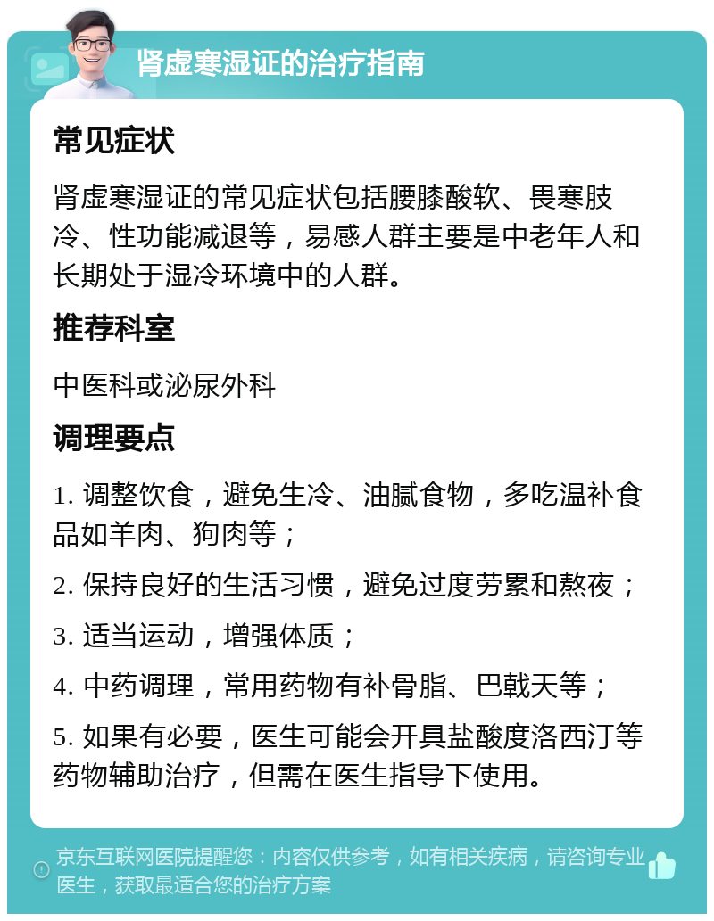 肾虚寒湿证的治疗指南 常见症状 肾虚寒湿证的常见症状包括腰膝酸软、畏寒肢冷、性功能减退等，易感人群主要是中老年人和长期处于湿冷环境中的人群。 推荐科室 中医科或泌尿外科 调理要点 1. 调整饮食，避免生冷、油腻食物，多吃温补食品如羊肉、狗肉等； 2. 保持良好的生活习惯，避免过度劳累和熬夜； 3. 适当运动，增强体质； 4. 中药调理，常用药物有补骨脂、巴戟天等； 5. 如果有必要，医生可能会开具盐酸度洛西汀等药物辅助治疗，但需在医生指导下使用。