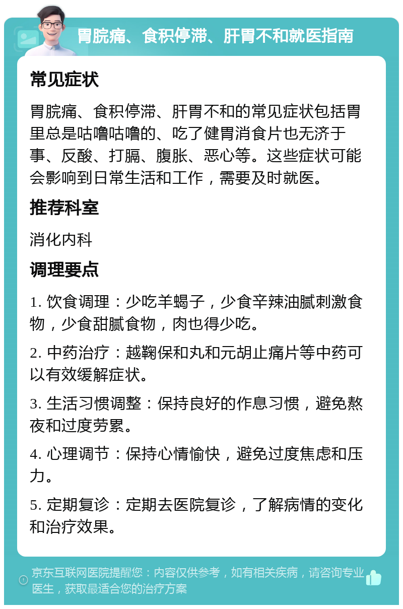 胃脘痛、食积停滞、肝胃不和就医指南 常见症状 胃脘痛、食积停滞、肝胃不和的常见症状包括胃里总是咕噜咕噜的、吃了健胃消食片也无济于事、反酸、打膈、腹胀、恶心等。这些症状可能会影响到日常生活和工作，需要及时就医。 推荐科室 消化内科 调理要点 1. 饮食调理：少吃羊蝎子，少食辛辣油腻刺激食物，少食甜腻食物，肉也得少吃。 2. 中药治疗：越鞠保和丸和元胡止痛片等中药可以有效缓解症状。 3. 生活习惯调整：保持良好的作息习惯，避免熬夜和过度劳累。 4. 心理调节：保持心情愉快，避免过度焦虑和压力。 5. 定期复诊：定期去医院复诊，了解病情的变化和治疗效果。