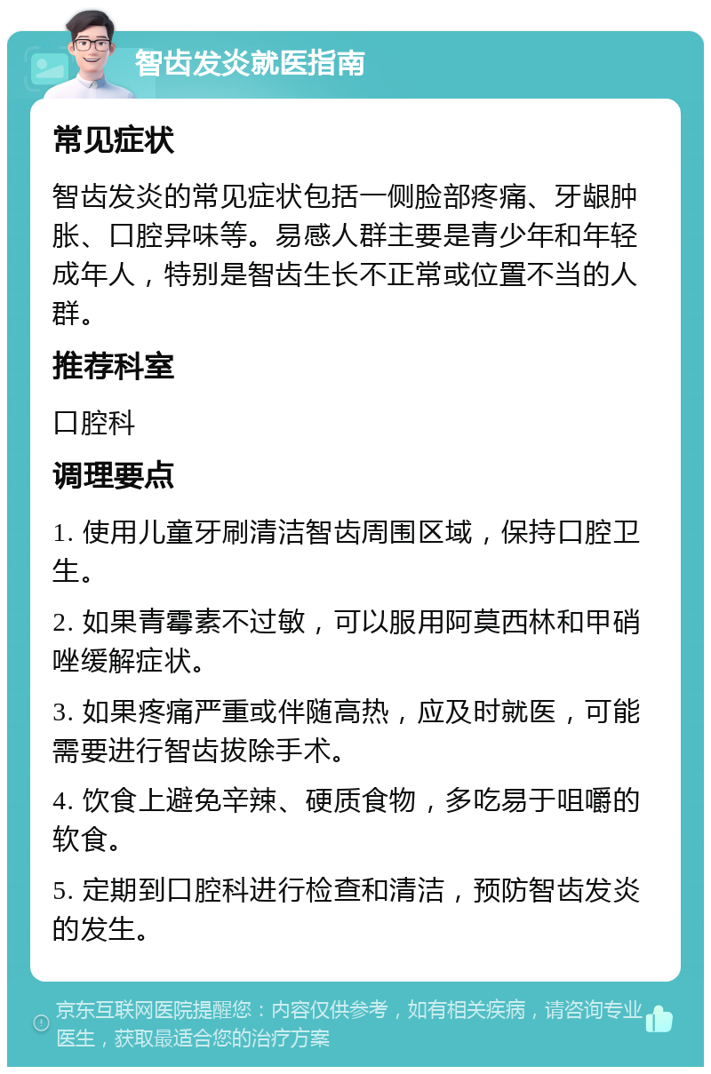 智齿发炎就医指南 常见症状 智齿发炎的常见症状包括一侧脸部疼痛、牙龈肿胀、口腔异味等。易感人群主要是青少年和年轻成年人，特别是智齿生长不正常或位置不当的人群。 推荐科室 口腔科 调理要点 1. 使用儿童牙刷清洁智齿周围区域，保持口腔卫生。 2. 如果青霉素不过敏，可以服用阿莫西林和甲硝唑缓解症状。 3. 如果疼痛严重或伴随高热，应及时就医，可能需要进行智齿拔除手术。 4. 饮食上避免辛辣、硬质食物，多吃易于咀嚼的软食。 5. 定期到口腔科进行检查和清洁，预防智齿发炎的发生。