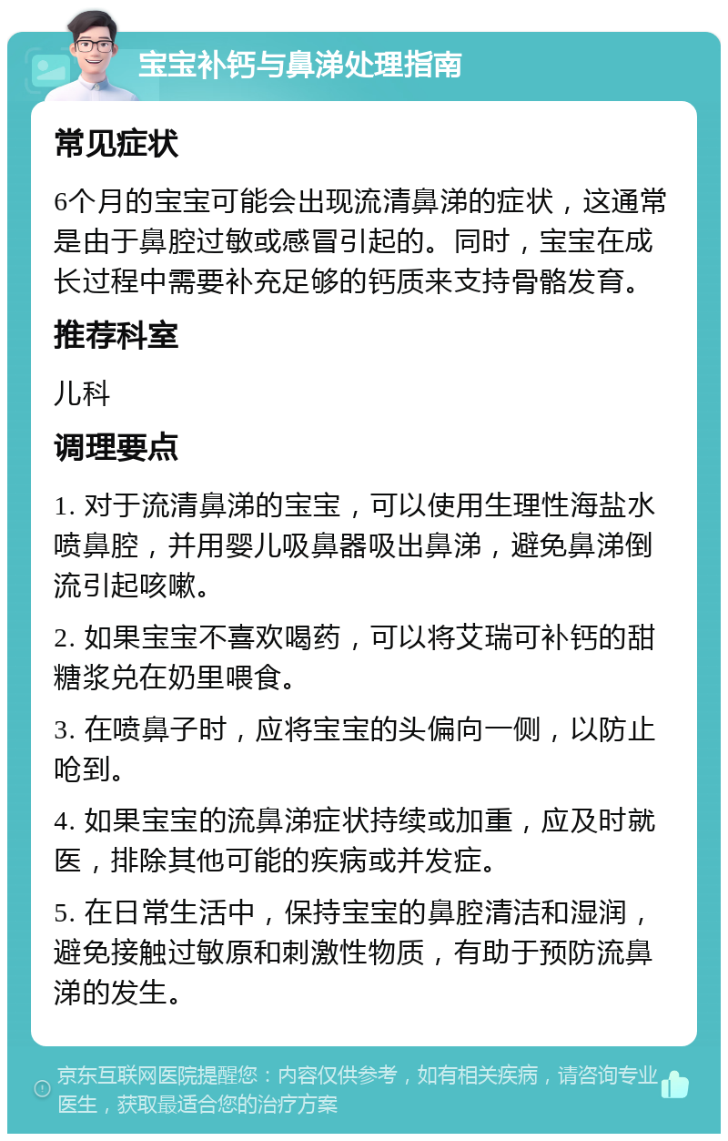 宝宝补钙与鼻涕处理指南 常见症状 6个月的宝宝可能会出现流清鼻涕的症状，这通常是由于鼻腔过敏或感冒引起的。同时，宝宝在成长过程中需要补充足够的钙质来支持骨骼发育。 推荐科室 儿科 调理要点 1. 对于流清鼻涕的宝宝，可以使用生理性海盐水喷鼻腔，并用婴儿吸鼻器吸出鼻涕，避免鼻涕倒流引起咳嗽。 2. 如果宝宝不喜欢喝药，可以将艾瑞可补钙的甜糖浆兑在奶里喂食。 3. 在喷鼻子时，应将宝宝的头偏向一侧，以防止呛到。 4. 如果宝宝的流鼻涕症状持续或加重，应及时就医，排除其他可能的疾病或并发症。 5. 在日常生活中，保持宝宝的鼻腔清洁和湿润，避免接触过敏原和刺激性物质，有助于预防流鼻涕的发生。