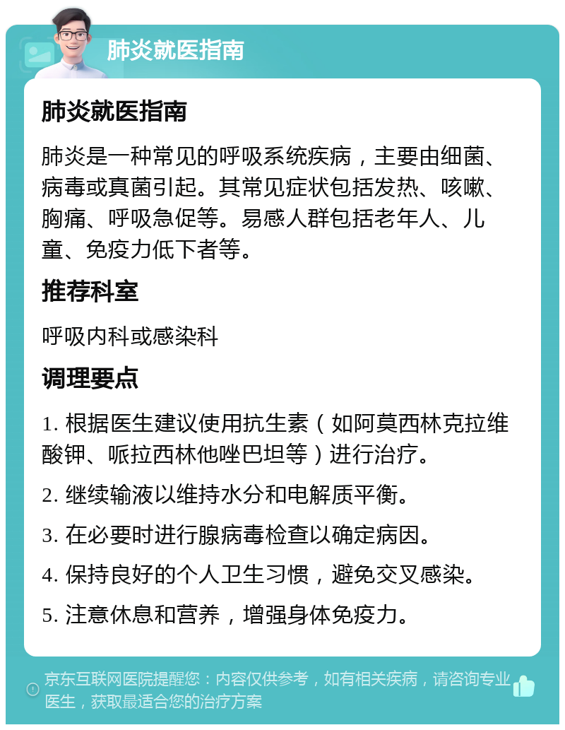 肺炎就医指南 肺炎就医指南 肺炎是一种常见的呼吸系统疾病，主要由细菌、病毒或真菌引起。其常见症状包括发热、咳嗽、胸痛、呼吸急促等。易感人群包括老年人、儿童、免疫力低下者等。 推荐科室 呼吸内科或感染科 调理要点 1. 根据医生建议使用抗生素（如阿莫西林克拉维酸钾、哌拉西林他唑巴坦等）进行治疗。 2. 继续输液以维持水分和电解质平衡。 3. 在必要时进行腺病毒检查以确定病因。 4. 保持良好的个人卫生习惯，避免交叉感染。 5. 注意休息和营养，增强身体免疫力。