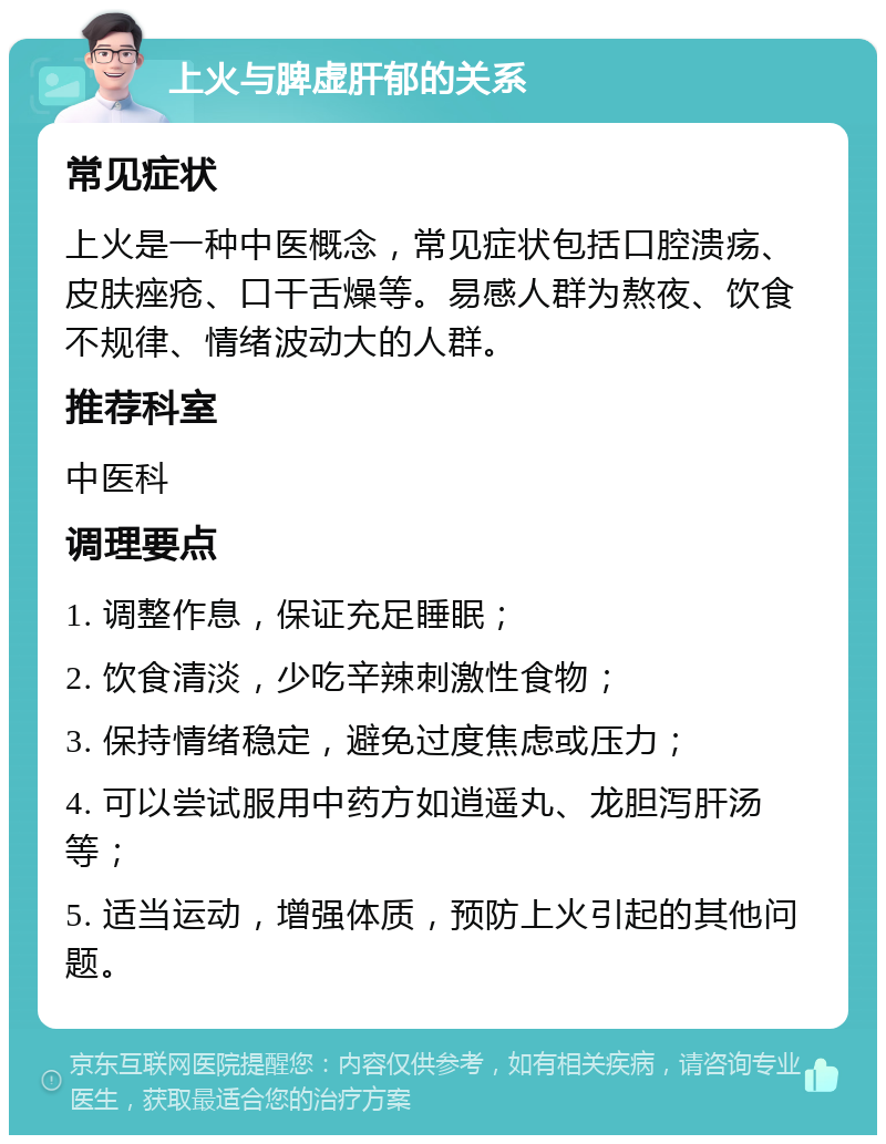 上火与脾虚肝郁的关系 常见症状 上火是一种中医概念，常见症状包括口腔溃疡、皮肤痤疮、口干舌燥等。易感人群为熬夜、饮食不规律、情绪波动大的人群。 推荐科室 中医科 调理要点 1. 调整作息，保证充足睡眠； 2. 饮食清淡，少吃辛辣刺激性食物； 3. 保持情绪稳定，避免过度焦虑或压力； 4. 可以尝试服用中药方如逍遥丸、龙胆泻肝汤等； 5. 适当运动，增强体质，预防上火引起的其他问题。