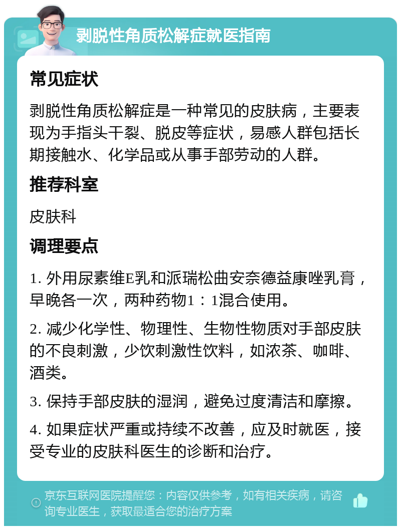 剥脱性角质松解症就医指南 常见症状 剥脱性角质松解症是一种常见的皮肤病，主要表现为手指头干裂、脱皮等症状，易感人群包括长期接触水、化学品或从事手部劳动的人群。 推荐科室 皮肤科 调理要点 1. 外用尿素维E乳和派瑞松曲安奈德益康唑乳膏，早晚各一次，两种药物1：1混合使用。 2. 减少化学性、物理性、生物性物质对手部皮肤的不良刺激，少饮刺激性饮料，如浓茶、咖啡、酒类。 3. 保持手部皮肤的湿润，避免过度清洁和摩擦。 4. 如果症状严重或持续不改善，应及时就医，接受专业的皮肤科医生的诊断和治疗。