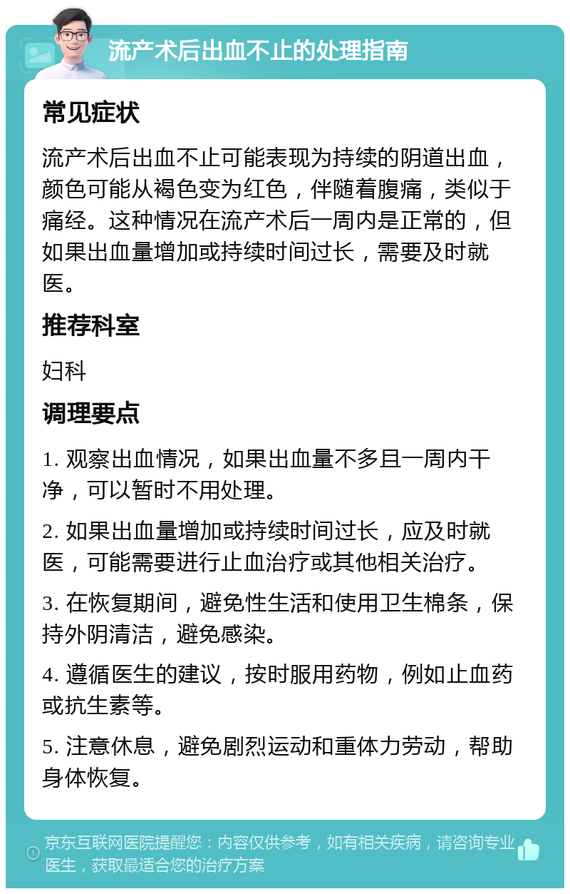 流产术后出血不止的处理指南 常见症状 流产术后出血不止可能表现为持续的阴道出血，颜色可能从褐色变为红色，伴随着腹痛，类似于痛经。这种情况在流产术后一周内是正常的，但如果出血量增加或持续时间过长，需要及时就医。 推荐科室 妇科 调理要点 1. 观察出血情况，如果出血量不多且一周内干净，可以暂时不用处理。 2. 如果出血量增加或持续时间过长，应及时就医，可能需要进行止血治疗或其他相关治疗。 3. 在恢复期间，避免性生活和使用卫生棉条，保持外阴清洁，避免感染。 4. 遵循医生的建议，按时服用药物，例如止血药或抗生素等。 5. 注意休息，避免剧烈运动和重体力劳动，帮助身体恢复。