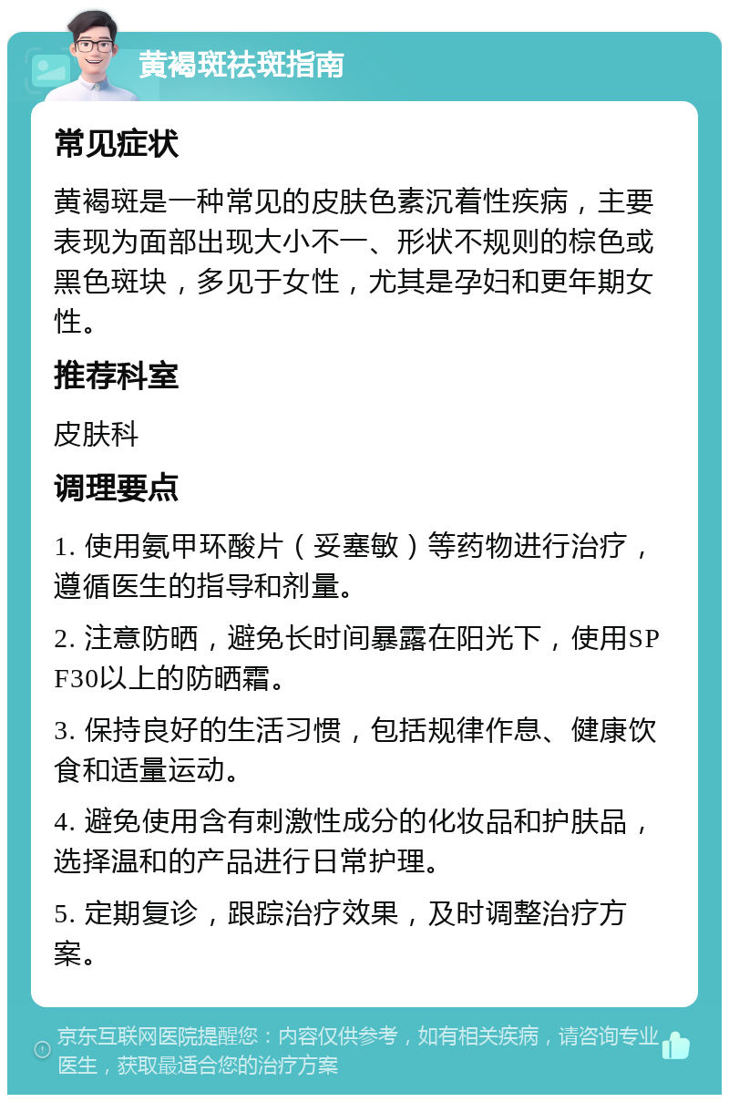 黄褐斑祛斑指南 常见症状 黄褐斑是一种常见的皮肤色素沉着性疾病，主要表现为面部出现大小不一、形状不规则的棕色或黑色斑块，多见于女性，尤其是孕妇和更年期女性。 推荐科室 皮肤科 调理要点 1. 使用氨甲环酸片（妥塞敏）等药物进行治疗，遵循医生的指导和剂量。 2. 注意防晒，避免长时间暴露在阳光下，使用SPF30以上的防晒霜。 3. 保持良好的生活习惯，包括规律作息、健康饮食和适量运动。 4. 避免使用含有刺激性成分的化妆品和护肤品，选择温和的产品进行日常护理。 5. 定期复诊，跟踪治疗效果，及时调整治疗方案。