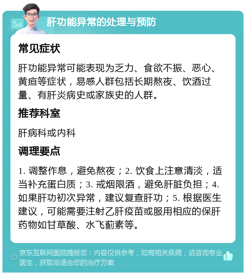 肝功能异常的处理与预防 常见症状 肝功能异常可能表现为乏力、食欲不振、恶心、黄疸等症状，易感人群包括长期熬夜、饮酒过量、有肝炎病史或家族史的人群。 推荐科室 肝病科或内科 调理要点 1. 调整作息，避免熬夜；2. 饮食上注意清淡，适当补充蛋白质；3. 戒烟限酒，避免肝脏负担；4. 如果肝功初次异常，建议复查肝功；5. 根据医生建议，可能需要注射乙肝疫苗或服用相应的保肝药物如甘草酸、水飞蓟素等。