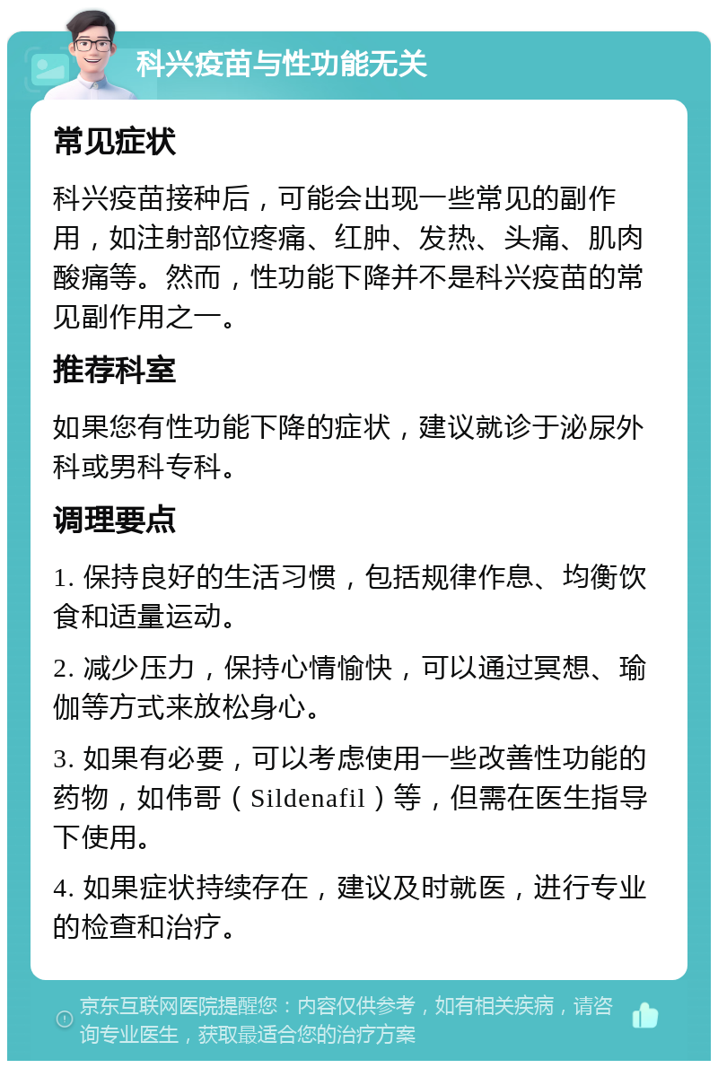 科兴疫苗与性功能无关 常见症状 科兴疫苗接种后，可能会出现一些常见的副作用，如注射部位疼痛、红肿、发热、头痛、肌肉酸痛等。然而，性功能下降并不是科兴疫苗的常见副作用之一。 推荐科室 如果您有性功能下降的症状，建议就诊于泌尿外科或男科专科。 调理要点 1. 保持良好的生活习惯，包括规律作息、均衡饮食和适量运动。 2. 减少压力，保持心情愉快，可以通过冥想、瑜伽等方式来放松身心。 3. 如果有必要，可以考虑使用一些改善性功能的药物，如伟哥（Sildenafil）等，但需在医生指导下使用。 4. 如果症状持续存在，建议及时就医，进行专业的检查和治疗。