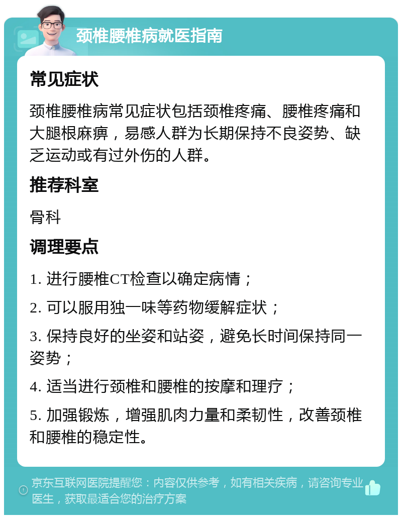 颈椎腰椎病就医指南 常见症状 颈椎腰椎病常见症状包括颈椎疼痛、腰椎疼痛和大腿根麻痹，易感人群为长期保持不良姿势、缺乏运动或有过外伤的人群。 推荐科室 骨科 调理要点 1. 进行腰椎CT检查以确定病情； 2. 可以服用独一味等药物缓解症状； 3. 保持良好的坐姿和站姿，避免长时间保持同一姿势； 4. 适当进行颈椎和腰椎的按摩和理疗； 5. 加强锻炼，增强肌肉力量和柔韧性，改善颈椎和腰椎的稳定性。