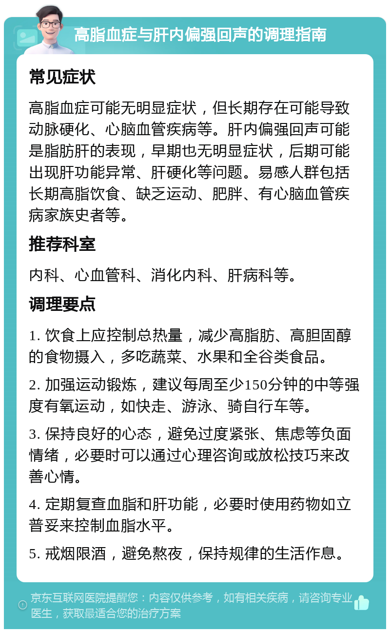 高脂血症与肝内偏强回声的调理指南 常见症状 高脂血症可能无明显症状，但长期存在可能导致动脉硬化、心脑血管疾病等。肝内偏强回声可能是脂肪肝的表现，早期也无明显症状，后期可能出现肝功能异常、肝硬化等问题。易感人群包括长期高脂饮食、缺乏运动、肥胖、有心脑血管疾病家族史者等。 推荐科室 内科、心血管科、消化内科、肝病科等。 调理要点 1. 饮食上应控制总热量，减少高脂肪、高胆固醇的食物摄入，多吃蔬菜、水果和全谷类食品。 2. 加强运动锻炼，建议每周至少150分钟的中等强度有氧运动，如快走、游泳、骑自行车等。 3. 保持良好的心态，避免过度紧张、焦虑等负面情绪，必要时可以通过心理咨询或放松技巧来改善心情。 4. 定期复查血脂和肝功能，必要时使用药物如立普妥来控制血脂水平。 5. 戒烟限酒，避免熬夜，保持规律的生活作息。