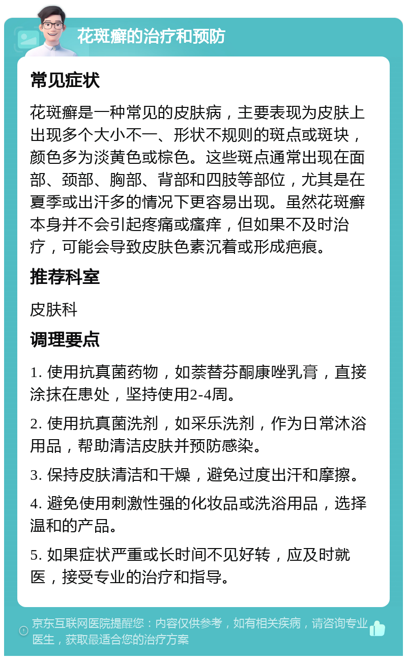 花斑癣的治疗和预防 常见症状 花斑癣是一种常见的皮肤病，主要表现为皮肤上出现多个大小不一、形状不规则的斑点或斑块，颜色多为淡黄色或棕色。这些斑点通常出现在面部、颈部、胸部、背部和四肢等部位，尤其是在夏季或出汗多的情况下更容易出现。虽然花斑癣本身并不会引起疼痛或瘙痒，但如果不及时治疗，可能会导致皮肤色素沉着或形成疤痕。 推荐科室 皮肤科 调理要点 1. 使用抗真菌药物，如萘替芬酮康唑乳膏，直接涂抹在患处，坚持使用2-4周。 2. 使用抗真菌洗剂，如采乐洗剂，作为日常沐浴用品，帮助清洁皮肤并预防感染。 3. 保持皮肤清洁和干燥，避免过度出汗和摩擦。 4. 避免使用刺激性强的化妆品或洗浴用品，选择温和的产品。 5. 如果症状严重或长时间不见好转，应及时就医，接受专业的治疗和指导。