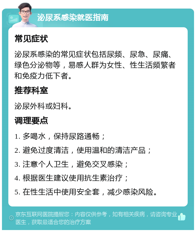 泌尿系感染就医指南 常见症状 泌尿系感染的常见症状包括尿频、尿急、尿痛、绿色分泌物等，易感人群为女性、性生活频繁者和免疫力低下者。 推荐科室 泌尿外科或妇科。 调理要点 1. 多喝水，保持尿路通畅； 2. 避免过度清洁，使用温和的清洁产品； 3. 注意个人卫生，避免交叉感染； 4. 根据医生建议使用抗生素治疗； 5. 在性生活中使用安全套，减少感染风险。