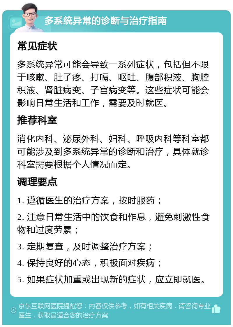 多系统异常的诊断与治疗指南 常见症状 多系统异常可能会导致一系列症状，包括但不限于咳嗽、肚子疼、打嗝、呕吐、腹部积液、胸腔积液、肾脏病变、子宫病变等。这些症状可能会影响日常生活和工作，需要及时就医。 推荐科室 消化内科、泌尿外科、妇科、呼吸内科等科室都可能涉及到多系统异常的诊断和治疗，具体就诊科室需要根据个人情况而定。 调理要点 1. 遵循医生的治疗方案，按时服药； 2. 注意日常生活中的饮食和作息，避免刺激性食物和过度劳累； 3. 定期复查，及时调整治疗方案； 4. 保持良好的心态，积极面对疾病； 5. 如果症状加重或出现新的症状，应立即就医。