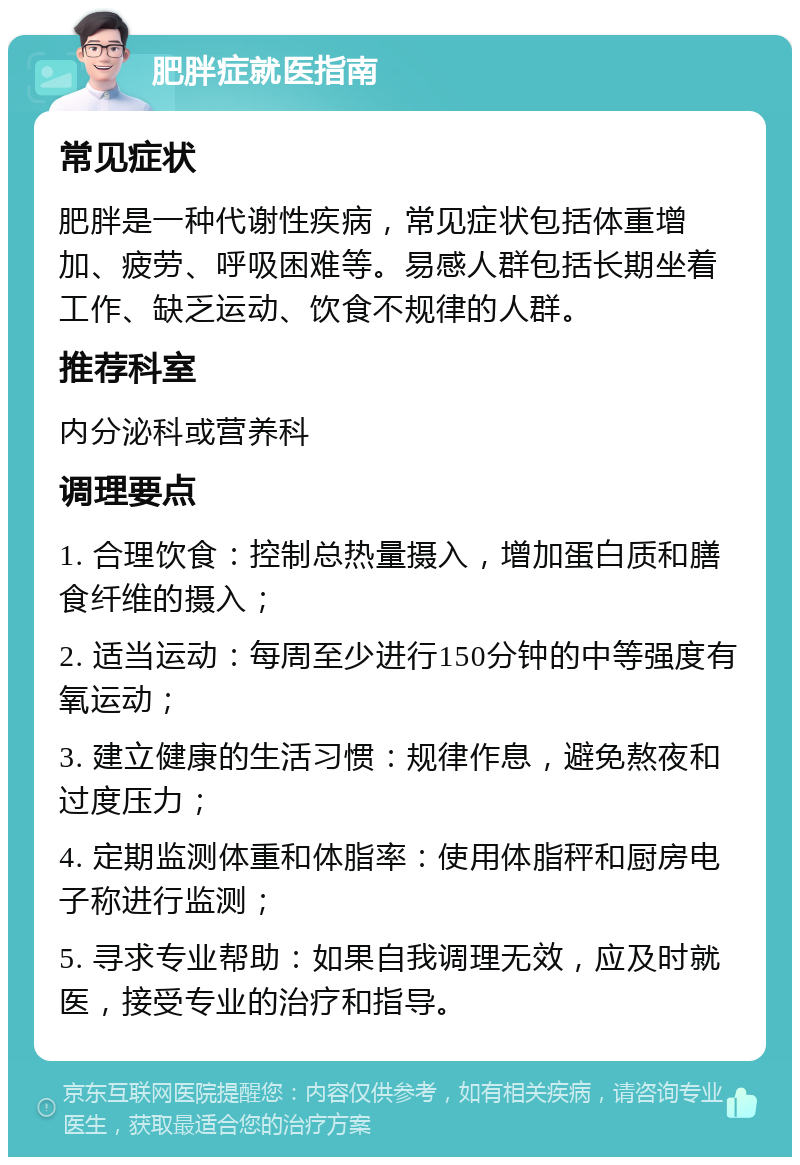 肥胖症就医指南 常见症状 肥胖是一种代谢性疾病，常见症状包括体重增加、疲劳、呼吸困难等。易感人群包括长期坐着工作、缺乏运动、饮食不规律的人群。 推荐科室 内分泌科或营养科 调理要点 1. 合理饮食：控制总热量摄入，增加蛋白质和膳食纤维的摄入； 2. 适当运动：每周至少进行150分钟的中等强度有氧运动； 3. 建立健康的生活习惯：规律作息，避免熬夜和过度压力； 4. 定期监测体重和体脂率：使用体脂秤和厨房电子称进行监测； 5. 寻求专业帮助：如果自我调理无效，应及时就医，接受专业的治疗和指导。