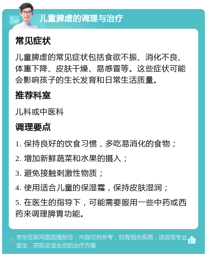 儿童脾虚的调理与治疗 常见症状 儿童脾虚的常见症状包括食欲不振、消化不良、体重下降、皮肤干燥、易感冒等。这些症状可能会影响孩子的生长发育和日常生活质量。 推荐科室 儿科或中医科 调理要点 1. 保持良好的饮食习惯，多吃易消化的食物； 2. 增加新鲜蔬菜和水果的摄入； 3. 避免接触刺激性物质； 4. 使用适合儿童的保湿霜，保持皮肤湿润； 5. 在医生的指导下，可能需要服用一些中药或西药来调理脾胃功能。