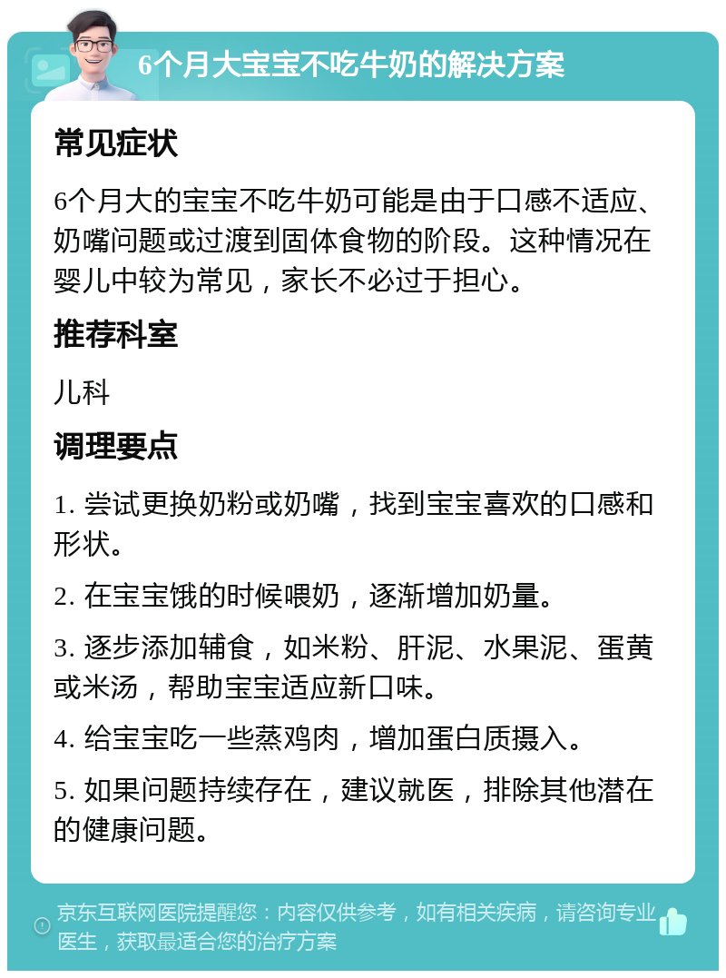 6个月大宝宝不吃牛奶的解决方案 常见症状 6个月大的宝宝不吃牛奶可能是由于口感不适应、奶嘴问题或过渡到固体食物的阶段。这种情况在婴儿中较为常见，家长不必过于担心。 推荐科室 儿科 调理要点 1. 尝试更换奶粉或奶嘴，找到宝宝喜欢的口感和形状。 2. 在宝宝饿的时候喂奶，逐渐增加奶量。 3. 逐步添加辅食，如米粉、肝泥、水果泥、蛋黄或米汤，帮助宝宝适应新口味。 4. 给宝宝吃一些蒸鸡肉，增加蛋白质摄入。 5. 如果问题持续存在，建议就医，排除其他潜在的健康问题。