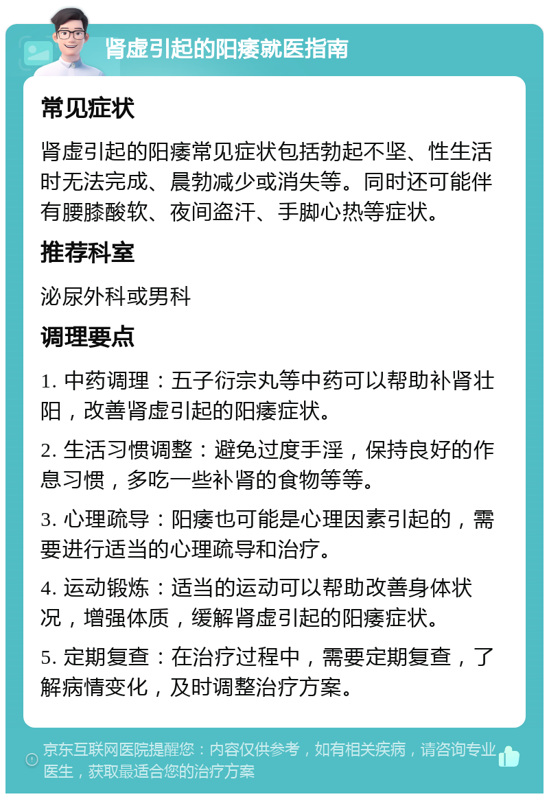 肾虚引起的阳痿就医指南 常见症状 肾虚引起的阳痿常见症状包括勃起不坚、性生活时无法完成、晨勃减少或消失等。同时还可能伴有腰膝酸软、夜间盗汗、手脚心热等症状。 推荐科室 泌尿外科或男科 调理要点 1. 中药调理：五子衍宗丸等中药可以帮助补肾壮阳，改善肾虚引起的阳痿症状。 2. 生活习惯调整：避免过度手淫，保持良好的作息习惯，多吃一些补肾的食物等等。 3. 心理疏导：阳痿也可能是心理因素引起的，需要进行适当的心理疏导和治疗。 4. 运动锻炼：适当的运动可以帮助改善身体状况，增强体质，缓解肾虚引起的阳痿症状。 5. 定期复查：在治疗过程中，需要定期复查，了解病情变化，及时调整治疗方案。