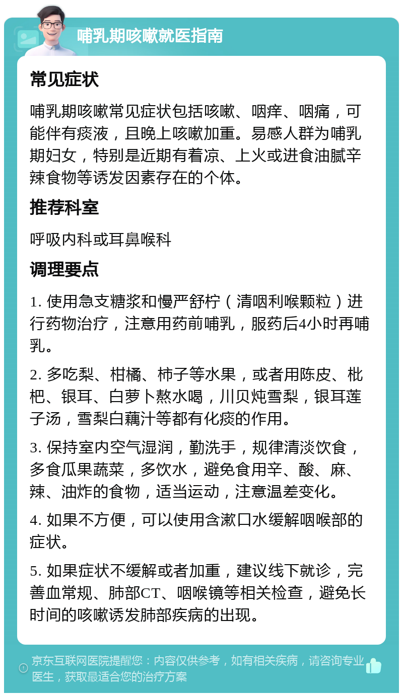 哺乳期咳嗽就医指南 常见症状 哺乳期咳嗽常见症状包括咳嗽、咽痒、咽痛，可能伴有痰液，且晚上咳嗽加重。易感人群为哺乳期妇女，特别是近期有着凉、上火或进食油腻辛辣食物等诱发因素存在的个体。 推荐科室 呼吸内科或耳鼻喉科 调理要点 1. 使用急支糖浆和慢严舒柠（清咽利喉颗粒）进行药物治疗，注意用药前哺乳，服药后4小时再哺乳。 2. 多吃梨、柑橘、柿子等水果，或者用陈皮、枇杷、银耳、白萝卜熬水喝，川贝炖雪梨，银耳莲子汤，雪梨白藕汁等都有化痰的作用。 3. 保持室内空气湿润，勤洗手，规律清淡饮食，多食瓜果蔬菜，多饮水，避免食用辛、酸、麻、辣、油炸的食物，适当运动，注意温差变化。 4. 如果不方便，可以使用含漱口水缓解咽喉部的症状。 5. 如果症状不缓解或者加重，建议线下就诊，完善血常规、肺部CT、咽喉镜等相关检查，避免长时间的咳嗽诱发肺部疾病的出现。