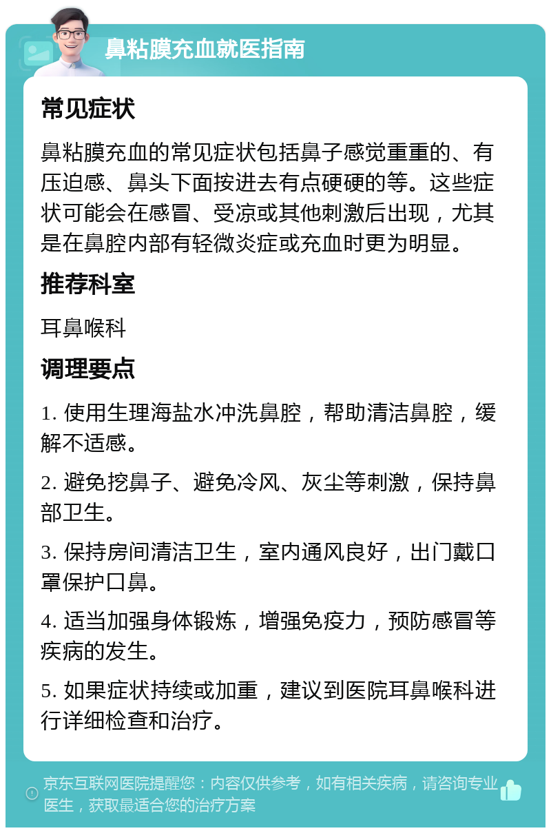 鼻粘膜充血就医指南 常见症状 鼻粘膜充血的常见症状包括鼻子感觉重重的、有压迫感、鼻头下面按进去有点硬硬的等。这些症状可能会在感冒、受凉或其他刺激后出现，尤其是在鼻腔内部有轻微炎症或充血时更为明显。 推荐科室 耳鼻喉科 调理要点 1. 使用生理海盐水冲洗鼻腔，帮助清洁鼻腔，缓解不适感。 2. 避免挖鼻子、避免冷风、灰尘等刺激，保持鼻部卫生。 3. 保持房间清洁卫生，室内通风良好，出门戴口罩保护口鼻。 4. 适当加强身体锻炼，增强免疫力，预防感冒等疾病的发生。 5. 如果症状持续或加重，建议到医院耳鼻喉科进行详细检查和治疗。