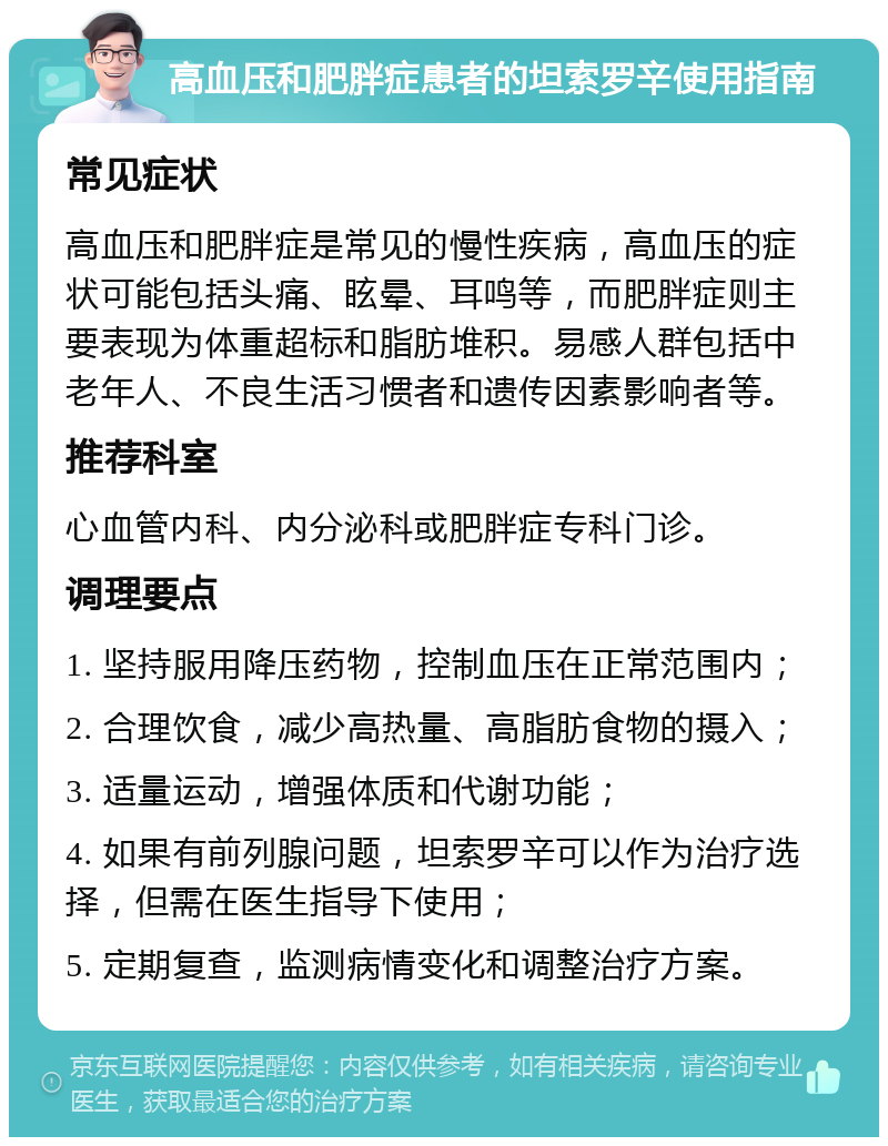 高血压和肥胖症患者的坦索罗辛使用指南 常见症状 高血压和肥胖症是常见的慢性疾病，高血压的症状可能包括头痛、眩晕、耳鸣等，而肥胖症则主要表现为体重超标和脂肪堆积。易感人群包括中老年人、不良生活习惯者和遗传因素影响者等。 推荐科室 心血管内科、内分泌科或肥胖症专科门诊。 调理要点 1. 坚持服用降压药物，控制血压在正常范围内； 2. 合理饮食，减少高热量、高脂肪食物的摄入； 3. 适量运动，增强体质和代谢功能； 4. 如果有前列腺问题，坦索罗辛可以作为治疗选择，但需在医生指导下使用； 5. 定期复查，监测病情变化和调整治疗方案。