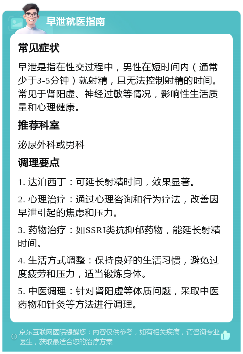 早泄就医指南 常见症状 早泄是指在性交过程中，男性在短时间内（通常少于3-5分钟）就射精，且无法控制射精的时间。常见于肾阳虚、神经过敏等情况，影响性生活质量和心理健康。 推荐科室 泌尿外科或男科 调理要点 1. 达泊西丁：可延长射精时间，效果显著。 2. 心理治疗：通过心理咨询和行为疗法，改善因早泄引起的焦虑和压力。 3. 药物治疗：如SSRI类抗抑郁药物，能延长射精时间。 4. 生活方式调整：保持良好的生活习惯，避免过度疲劳和压力，适当锻炼身体。 5. 中医调理：针对肾阳虚等体质问题，采取中医药物和针灸等方法进行调理。