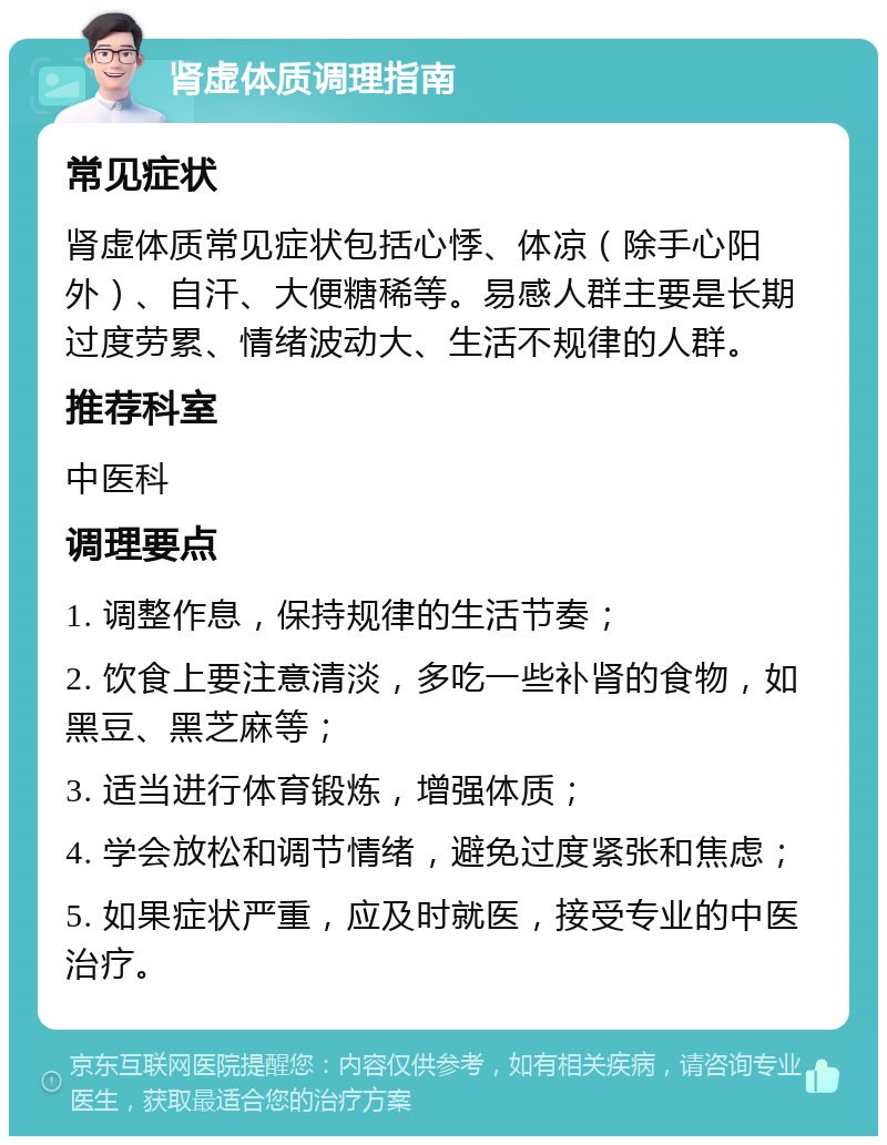 肾虚体质调理指南 常见症状 肾虚体质常见症状包括心悸、体凉（除手心阳外）、自汗、大便糖稀等。易感人群主要是长期过度劳累、情绪波动大、生活不规律的人群。 推荐科室 中医科 调理要点 1. 调整作息，保持规律的生活节奏； 2. 饮食上要注意清淡，多吃一些补肾的食物，如黑豆、黑芝麻等； 3. 适当进行体育锻炼，增强体质； 4. 学会放松和调节情绪，避免过度紧张和焦虑； 5. 如果症状严重，应及时就医，接受专业的中医治疗。