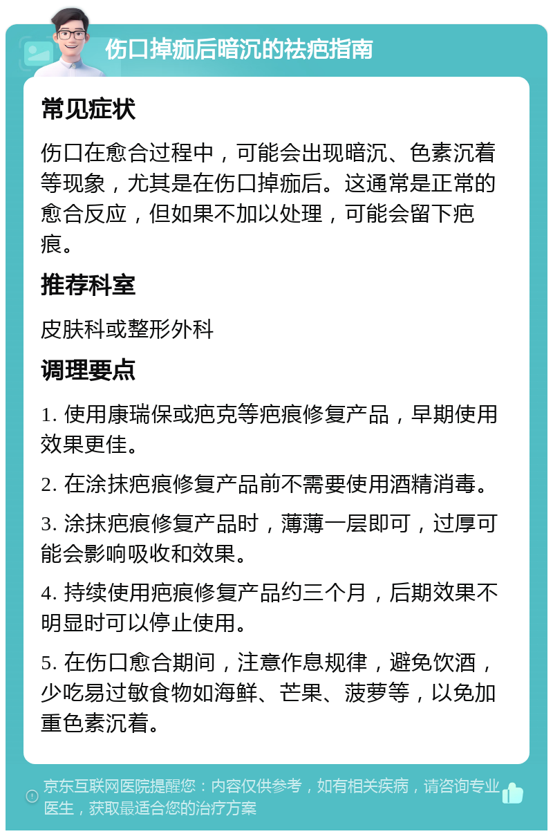 伤口掉痂后暗沉的祛疤指南 常见症状 伤口在愈合过程中，可能会出现暗沉、色素沉着等现象，尤其是在伤口掉痂后。这通常是正常的愈合反应，但如果不加以处理，可能会留下疤痕。 推荐科室 皮肤科或整形外科 调理要点 1. 使用康瑞保或疤克等疤痕修复产品，早期使用效果更佳。 2. 在涂抹疤痕修复产品前不需要使用酒精消毒。 3. 涂抹疤痕修复产品时，薄薄一层即可，过厚可能会影响吸收和效果。 4. 持续使用疤痕修复产品约三个月，后期效果不明显时可以停止使用。 5. 在伤口愈合期间，注意作息规律，避免饮酒，少吃易过敏食物如海鲜、芒果、菠萝等，以免加重色素沉着。