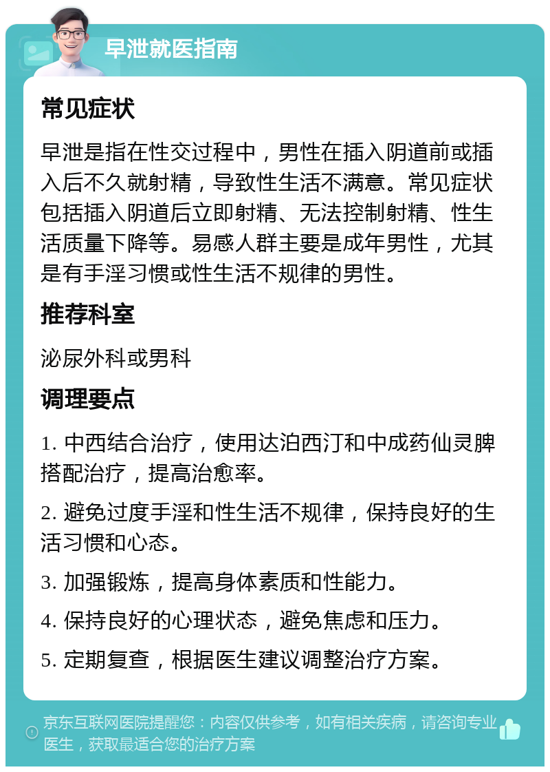 早泄就医指南 常见症状 早泄是指在性交过程中，男性在插入阴道前或插入后不久就射精，导致性生活不满意。常见症状包括插入阴道后立即射精、无法控制射精、性生活质量下降等。易感人群主要是成年男性，尤其是有手淫习惯或性生活不规律的男性。 推荐科室 泌尿外科或男科 调理要点 1. 中西结合治疗，使用达泊西汀和中成药仙灵脾搭配治疗，提高治愈率。 2. 避免过度手淫和性生活不规律，保持良好的生活习惯和心态。 3. 加强锻炼，提高身体素质和性能力。 4. 保持良好的心理状态，避免焦虑和压力。 5. 定期复查，根据医生建议调整治疗方案。