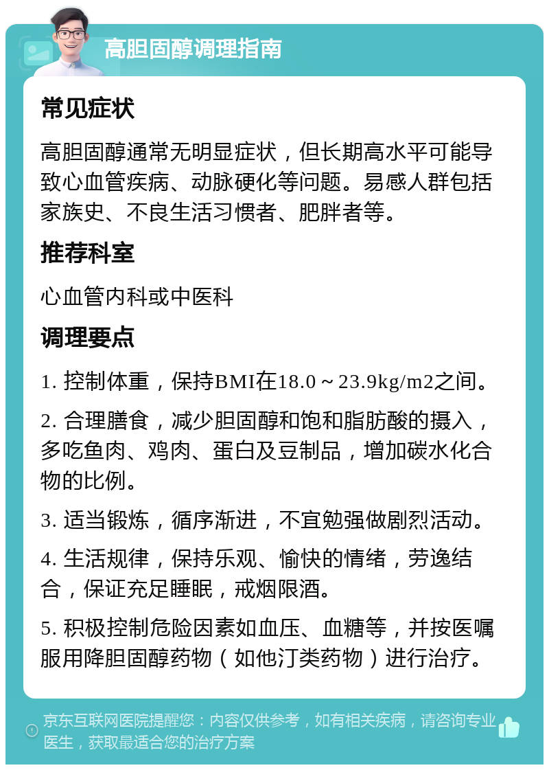 高胆固醇调理指南 常见症状 高胆固醇通常无明显症状，但长期高水平可能导致心血管疾病、动脉硬化等问题。易感人群包括家族史、不良生活习惯者、肥胖者等。 推荐科室 心血管内科或中医科 调理要点 1. 控制体重，保持BMI在18.0～23.9kg/m2之间。 2. 合理膳食，减少胆固醇和饱和脂肪酸的摄入，多吃鱼肉、鸡肉、蛋白及豆制品，增加碳水化合物的比例。 3. 适当锻炼，循序渐进，不宜勉强做剧烈活动。 4. 生活规律，保持乐观、愉快的情绪，劳逸结合，保证充足睡眠，戒烟限酒。 5. 积极控制危险因素如血压、血糖等，并按医嘱服用降胆固醇药物（如他汀类药物）进行治疗。