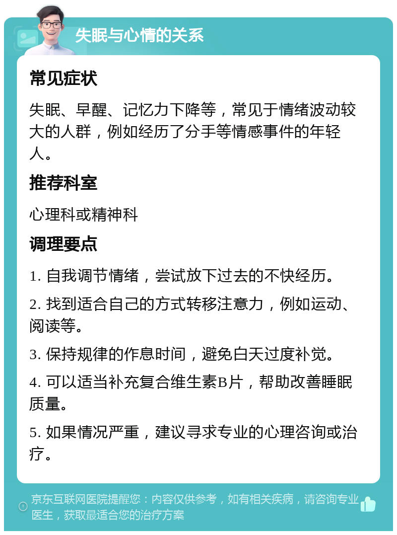 失眠与心情的关系 常见症状 失眠、早醒、记忆力下降等，常见于情绪波动较大的人群，例如经历了分手等情感事件的年轻人。 推荐科室 心理科或精神科 调理要点 1. 自我调节情绪，尝试放下过去的不快经历。 2. 找到适合自己的方式转移注意力，例如运动、阅读等。 3. 保持规律的作息时间，避免白天过度补觉。 4. 可以适当补充复合维生素B片，帮助改善睡眠质量。 5. 如果情况严重，建议寻求专业的心理咨询或治疗。