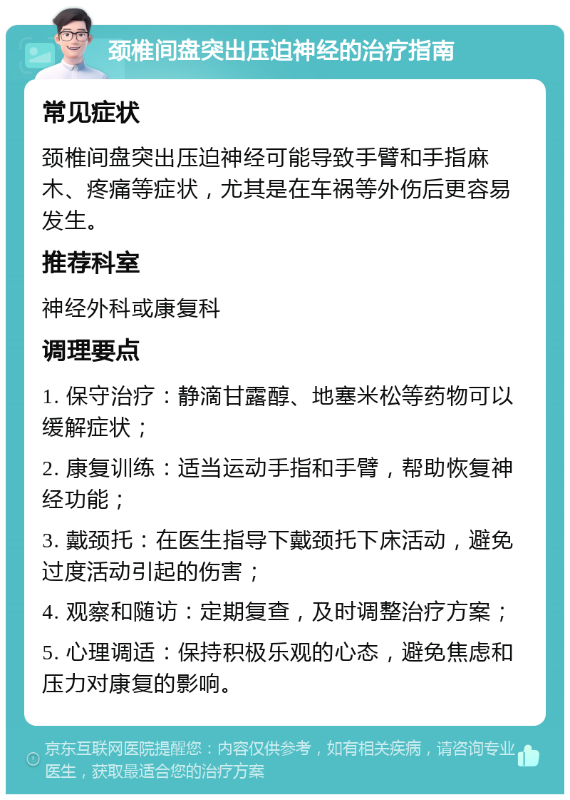 颈椎间盘突出压迫神经的治疗指南 常见症状 颈椎间盘突出压迫神经可能导致手臂和手指麻木、疼痛等症状，尤其是在车祸等外伤后更容易发生。 推荐科室 神经外科或康复科 调理要点 1. 保守治疗：静滴甘露醇、地塞米松等药物可以缓解症状； 2. 康复训练：适当运动手指和手臂，帮助恢复神经功能； 3. 戴颈托：在医生指导下戴颈托下床活动，避免过度活动引起的伤害； 4. 观察和随访：定期复查，及时调整治疗方案； 5. 心理调适：保持积极乐观的心态，避免焦虑和压力对康复的影响。