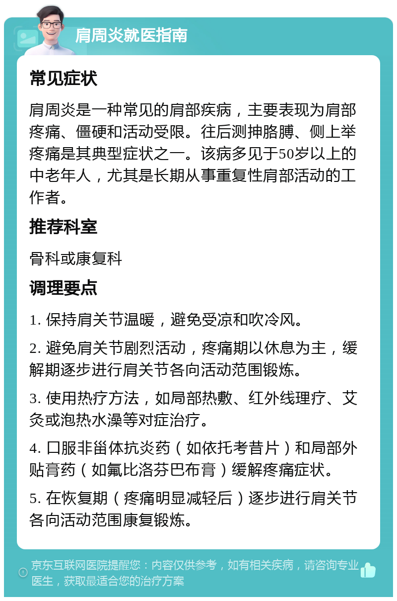 肩周炎就医指南 常见症状 肩周炎是一种常见的肩部疾病，主要表现为肩部疼痛、僵硬和活动受限。往后测抻胳膊、侧上举疼痛是其典型症状之一。该病多见于50岁以上的中老年人，尤其是长期从事重复性肩部活动的工作者。 推荐科室 骨科或康复科 调理要点 1. 保持肩关节温暖，避免受凉和吹冷风。 2. 避免肩关节剧烈活动，疼痛期以休息为主，缓解期逐步进行肩关节各向活动范围锻炼。 3. 使用热疗方法，如局部热敷、红外线理疗、艾灸或泡热水澡等对症治疗。 4. 口服非甾体抗炎药（如依托考昔片）和局部外贴膏药（如氟比洛芬巴布膏）缓解疼痛症状。 5. 在恢复期（疼痛明显减轻后）逐步进行肩关节各向活动范围康复锻炼。