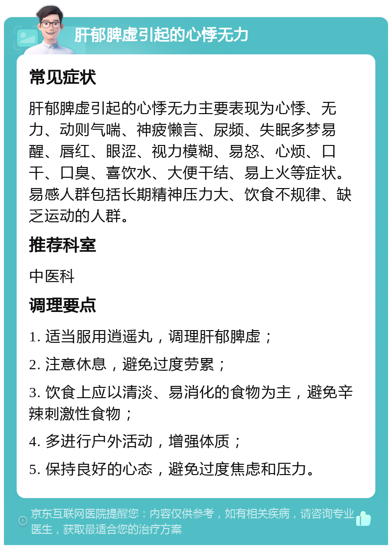 肝郁脾虚引起的心悸无力 常见症状 肝郁脾虚引起的心悸无力主要表现为心悸、无力、动则气喘、神疲懒言、尿频、失眠多梦易醒、唇红、眼涩、视力模糊、易怒、心烦、口干、口臭、喜饮水、大便干结、易上火等症状。易感人群包括长期精神压力大、饮食不规律、缺乏运动的人群。 推荐科室 中医科 调理要点 1. 适当服用逍遥丸，调理肝郁脾虚； 2. 注意休息，避免过度劳累； 3. 饮食上应以清淡、易消化的食物为主，避免辛辣刺激性食物； 4. 多进行户外活动，增强体质； 5. 保持良好的心态，避免过度焦虑和压力。