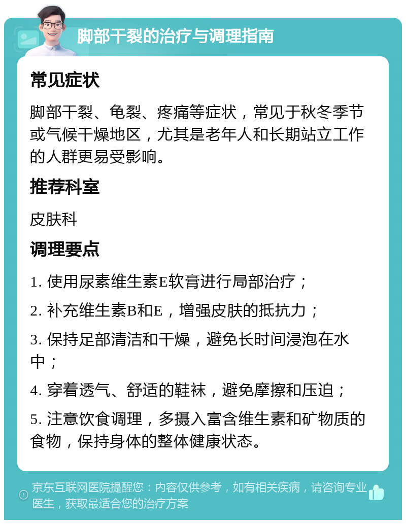 脚部干裂的治疗与调理指南 常见症状 脚部干裂、龟裂、疼痛等症状，常见于秋冬季节或气候干燥地区，尤其是老年人和长期站立工作的人群更易受影响。 推荐科室 皮肤科 调理要点 1. 使用尿素维生素E软膏进行局部治疗； 2. 补充维生素B和E，增强皮肤的抵抗力； 3. 保持足部清洁和干燥，避免长时间浸泡在水中； 4. 穿着透气、舒适的鞋袜，避免摩擦和压迫； 5. 注意饮食调理，多摄入富含维生素和矿物质的食物，保持身体的整体健康状态。