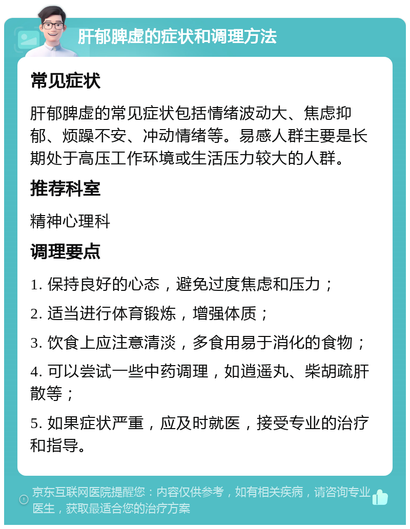 肝郁脾虚的症状和调理方法 常见症状 肝郁脾虚的常见症状包括情绪波动大、焦虑抑郁、烦躁不安、冲动情绪等。易感人群主要是长期处于高压工作环境或生活压力较大的人群。 推荐科室 精神心理科 调理要点 1. 保持良好的心态，避免过度焦虑和压力； 2. 适当进行体育锻炼，增强体质； 3. 饮食上应注意清淡，多食用易于消化的食物； 4. 可以尝试一些中药调理，如逍遥丸、柴胡疏肝散等； 5. 如果症状严重，应及时就医，接受专业的治疗和指导。