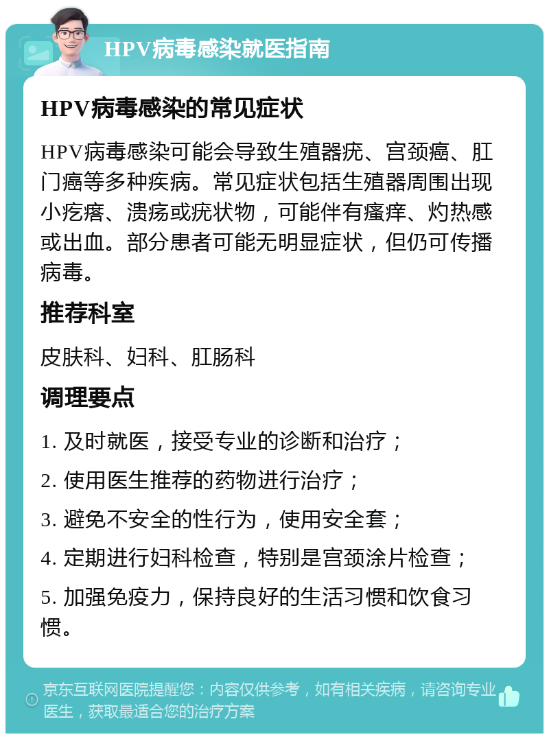 HPV病毒感染就医指南 HPV病毒感染的常见症状 HPV病毒感染可能会导致生殖器疣、宫颈癌、肛门癌等多种疾病。常见症状包括生殖器周围出现小疙瘩、溃疡或疣状物，可能伴有瘙痒、灼热感或出血。部分患者可能无明显症状，但仍可传播病毒。 推荐科室 皮肤科、妇科、肛肠科 调理要点 1. 及时就医，接受专业的诊断和治疗； 2. 使用医生推荐的药物进行治疗； 3. 避免不安全的性行为，使用安全套； 4. 定期进行妇科检查，特别是宫颈涂片检查； 5. 加强免疫力，保持良好的生活习惯和饮食习惯。